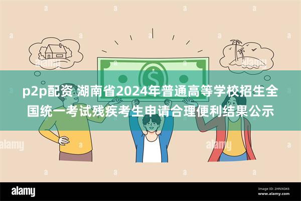 p2p配资 湖南省2024年普通高等学校招生全国统一考试残疾考生申请合理便利结果公示