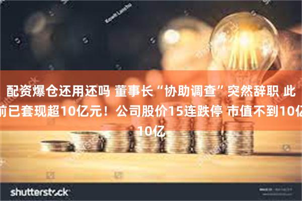 配资爆仓还用还吗 董事长“协助调查”突然辞职 此前已套现超10亿元！公司股价15连跌停 市值不到10亿