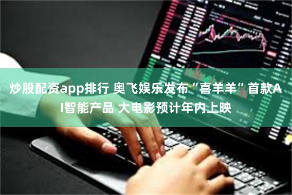 炒股配资app排行 奥飞娱乐发布“喜羊羊”首款AI智能产品 大电影预计年内上映