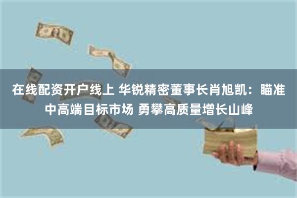 在线配资开户线上 华锐精密董事长肖旭凯：瞄准中高端目标市场 勇攀高质量增长山峰