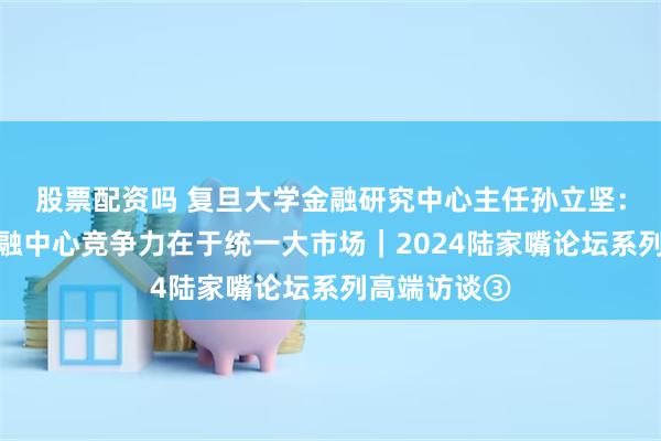 股票配资吗 复旦大学金融研究中心主任孙立坚：上海国际金融中心竞争力在于统一大市场｜2024陆家嘴论坛系列高端访谈③