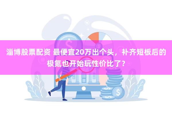 淄博股票配资 最便宜20万出个头，补齐短板后的极氪也开始玩性价比了？