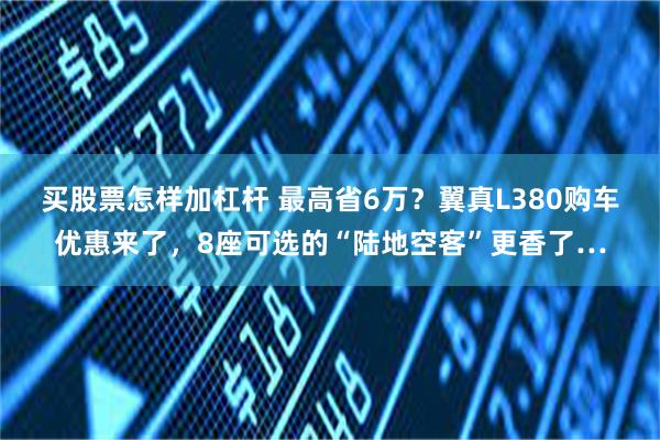 买股票怎样加杠杆 最高省6万？翼真L380购车优惠来了，8座可选的“陆地空客”更香了…