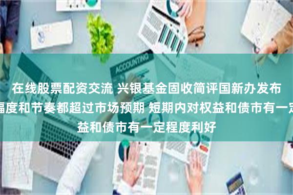 在线股票配资交流 兴银基金固收简评国新办发布会：调整幅度和节奏都超过市场预期 短期内对权益和债市有一定程度利好