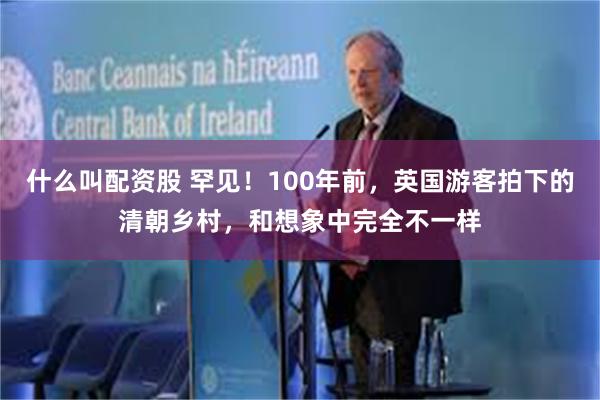 什么叫配资股 罕见！100年前，英国游客拍下的清朝乡村，和想象中完全不一样