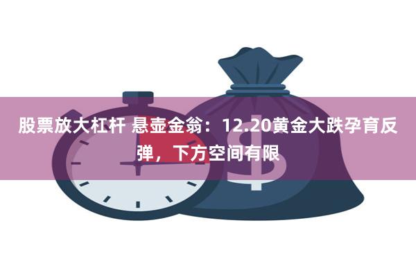 股票放大杠杆 悬壶金翁：12.20黄金大跌孕育反弹，下方空间有限