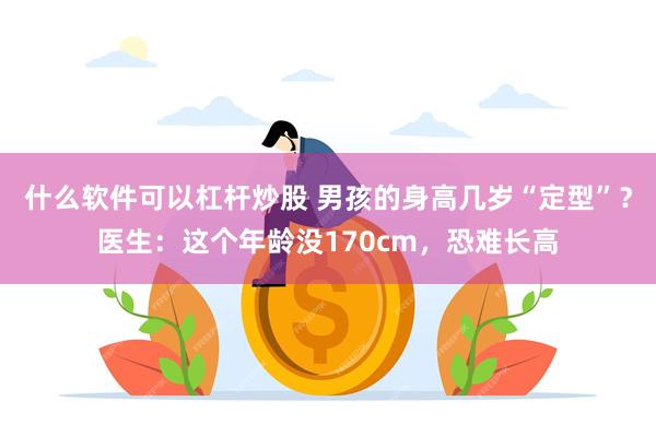 什么软件可以杠杆炒股 男孩的身高几岁“定型”？医生：这个年龄没170cm，恐难长高