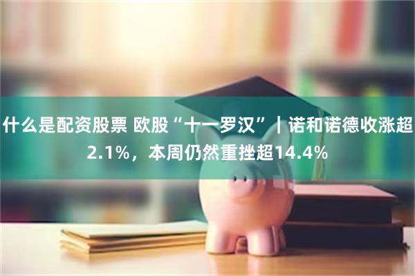 什么是配资股票 欧股“十一罗汉”｜诺和诺德收涨超2.1%，本周仍然重挫超14.4%