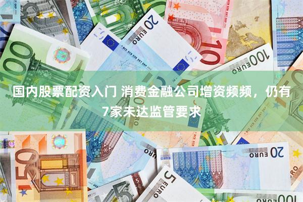 国内股票配资入门 消费金融公司增资频频，仍有7家未达监管要求