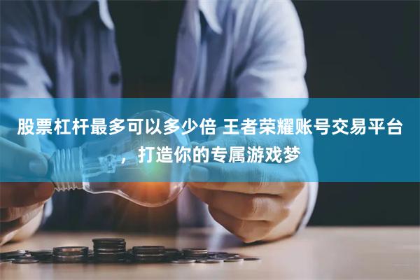 股票杠杆最多可以多少倍 王者荣耀账号交易平台，打造你的专属游戏梦