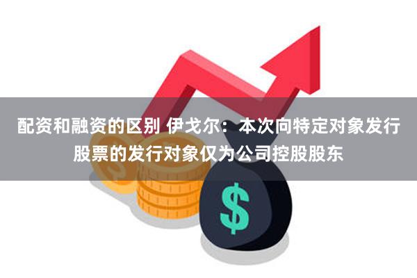 配资和融资的区别 伊戈尔：本次向特定对象发行股票的发行对象仅为公司控股股东