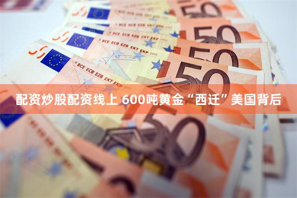 配资炒股配资线上 600吨黄金“西迁”美国背后