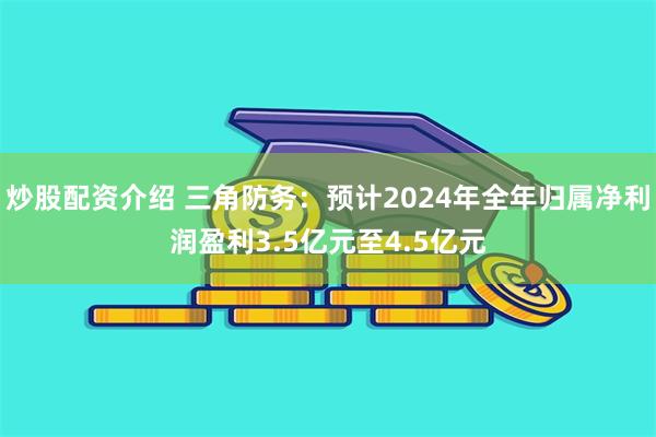 炒股配资介绍 三角防务：预计2024年全年归属净利润盈利3.5亿元至4.5亿元