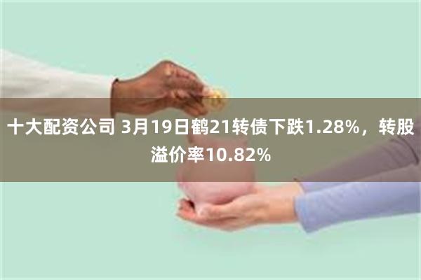 十大配资公司 3月19日鹤21转债下跌1.28%，转股溢价率10.82%